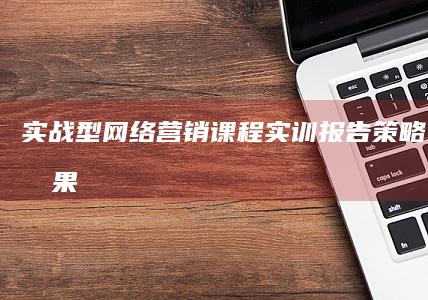 实战型网络营销课程实训报告：策略、执行与成果分析